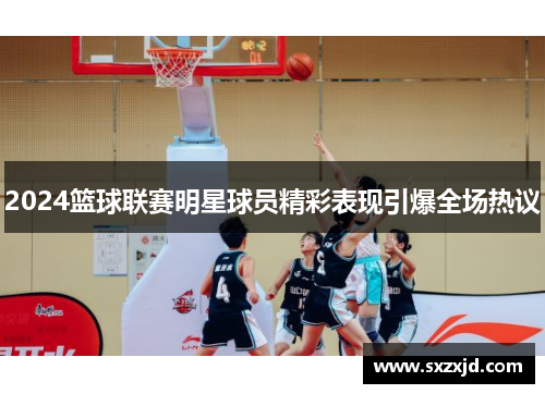 2024篮球联赛明星球员精彩表现引爆全场热议