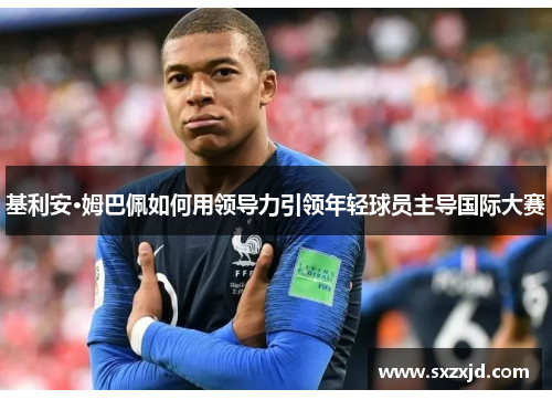 基利安·姆巴佩如何用领导力引领年轻球员主导国际大赛