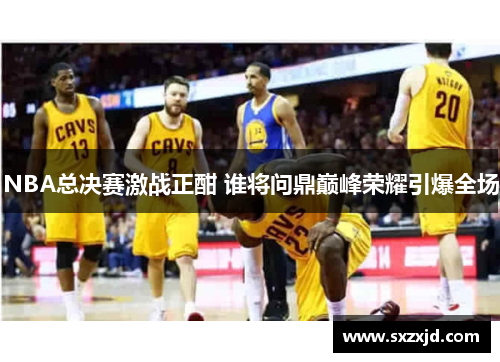 NBA总决赛激战正酣 谁将问鼎巅峰荣耀引爆全场