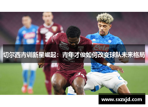 切尔西青训新星崛起：青年才俊如何改变球队未来格局